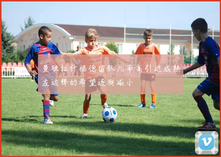 曼联拉什福德留队几率高引进成熟左边锋的希望逐渐减小