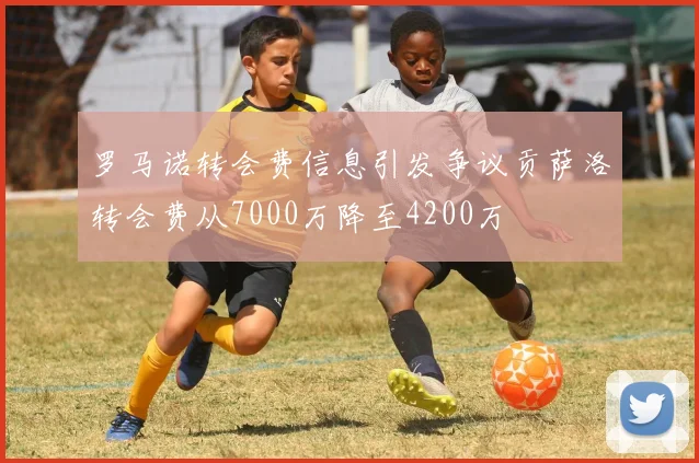 罗马诺转会费信息引发争议贡萨洛转会费从7000万降至4200万