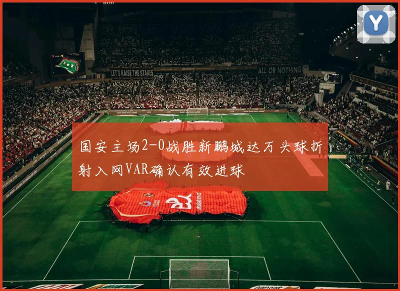 国安主场2-0战胜新鹏城达万头球折射入网VAR确认有效进球