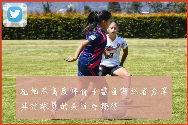 孔帕尼高度评价卡雷查斯记者分享其对球员的关注与期待
