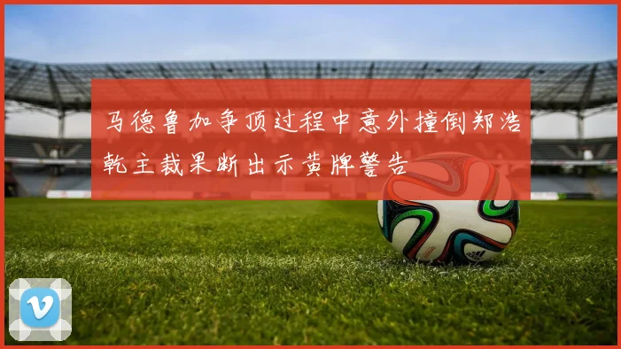 马德鲁加争顶过程中意外撞倒郑浩乾主裁果断出示黄牌警告