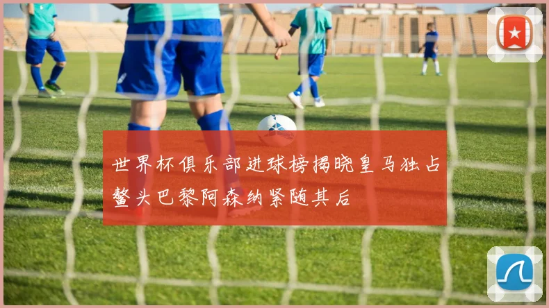世界杯俱乐部进球榜揭晓皇马独占鳌头巴黎阿森纳紧随其后