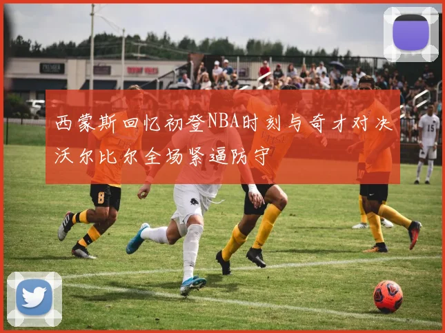 西蒙斯回忆初登NBA时刻与奇才对决沃尔比尔全场紧逼防守